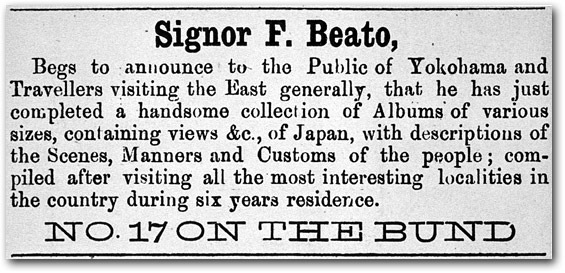 Signor F. Beato, Begs to announce to the Public of Yokohama and Travellers visiting the East generally, that he has just completed a handsome collection of Albums of various sizes, containing views &c., of Japan, with descriptions of the Scenes, Manners and Customs of the people; compiled after visiting all the most interesting localities in the country during six years residence. NO. 17 ON THE BUND 